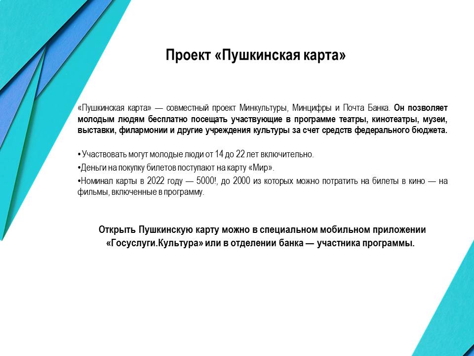 Пушкинская карта - совместный проект Минкультуры, Минцифры и Почта Банка. Он позволяет молодым людям бесплатно посещать участвующие в программе театры, кинотеатры, музеи, выставки, филармонии и другие учреждения культуры за счет средств федерального бюджета